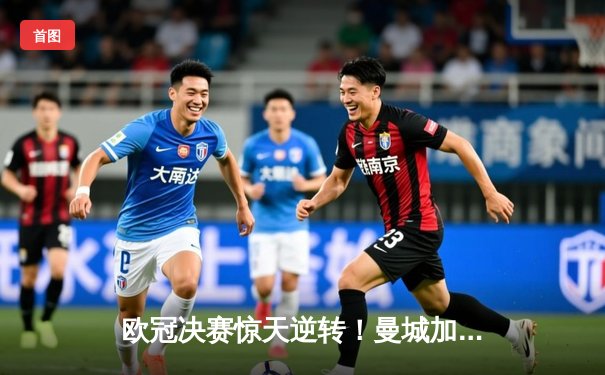 欧冠决赛惊天逆转！曼城加时赛3-2力克拜仁问鼎欧洲之巅