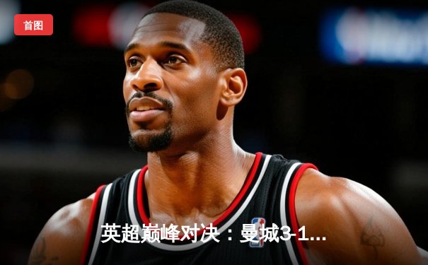 英超巅峰对决：曼城3-1曼联，哈兰德双响锁定胜局