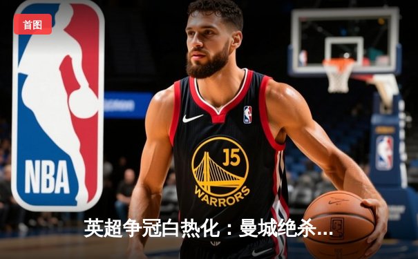 英超争冠白热化：曼城绝杀维拉卫冕在望，哈兰德梅开二度锁定金靴