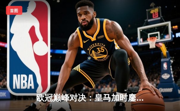 欧冠巅峰对决：皇马加时鏖战3-2力克拜仁，本泽马戴帽导演惊天逆转