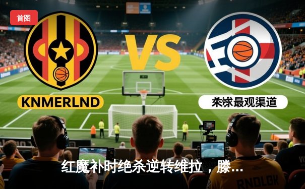 红魔补时绝杀逆转维拉，滕哈格时代曼联重燃争四希望