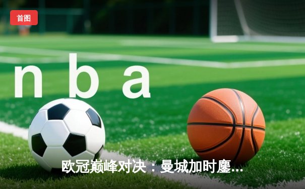 欧冠巅峰对决：曼城加时鏖战险胜皇马，哈兰德双响定乾坤