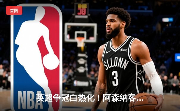 英超争冠白热化！阿森纳客场3-1力克热刺，萨卡传射建功